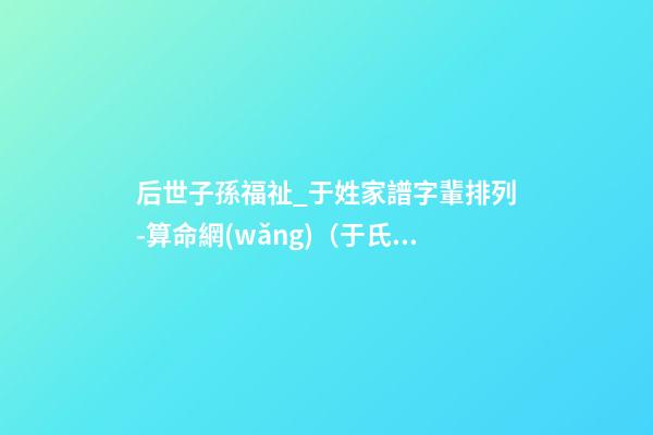 后世子孫福祉_于姓家譜字輩排列-算命網(wǎng)（于氏家譜字輩大全 世代子孫賢）